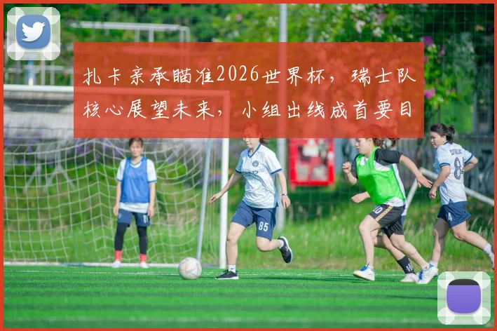 扎卡亲承瞄准2026世界杯，瑞士队核心展望未来，小组出线成首要目标