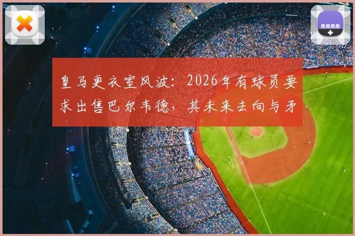 皇马更衣室风波：2026年有球员要求出售巴尔韦德，其未来去向与矛盾焦点深度解析