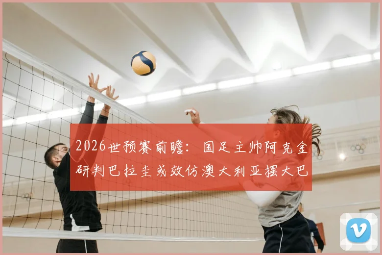 2026世预赛前瞻：国足主帅阿克金研判巴拉圭或效仿澳大利亚摆大巴，坦言已针对性吸取教训