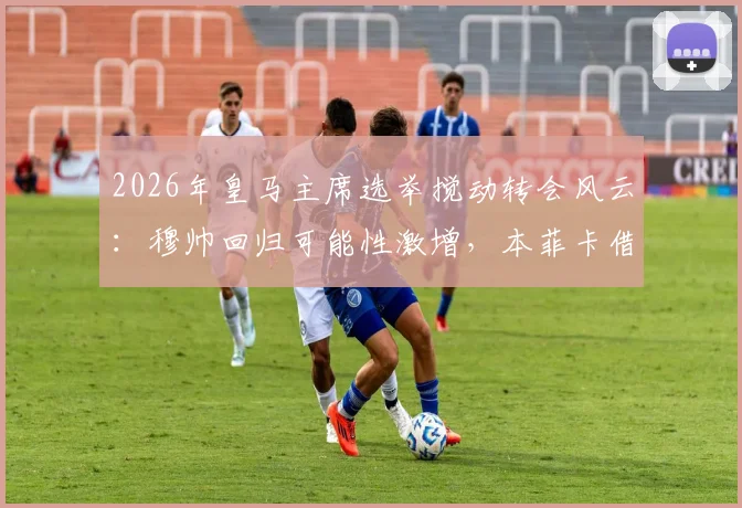 2026年皇马主席选举搅动转会风云：穆帅回归可能性激增，本菲卡借势抬价关键球员解约金