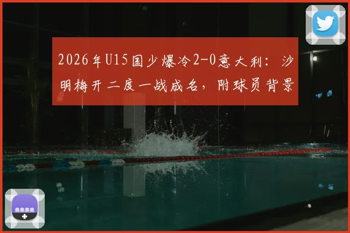 2026年U15国少爆冷2-0意大利：沙明梅开二度一战成名，附球员背景与比赛精彩集锦回顾