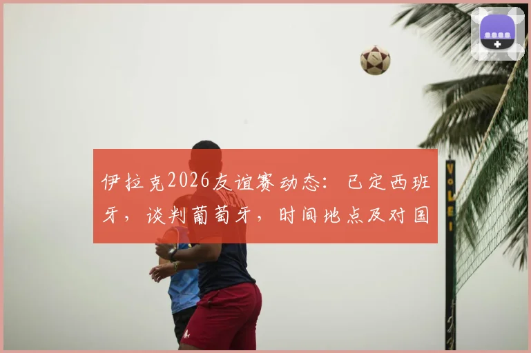 伊拉克2026友谊赛动态:已定西班牙,谈判葡萄牙,时间地点及对国足影响前瞻