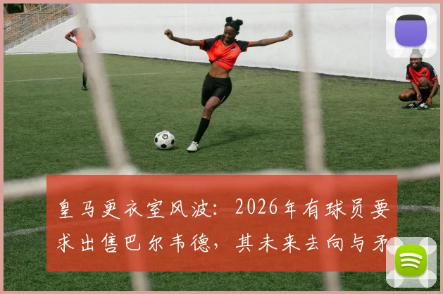 皇马更衣室风波：2026年有球员要求出售巴尔韦德，其未来去向与矛盾焦点深度解析