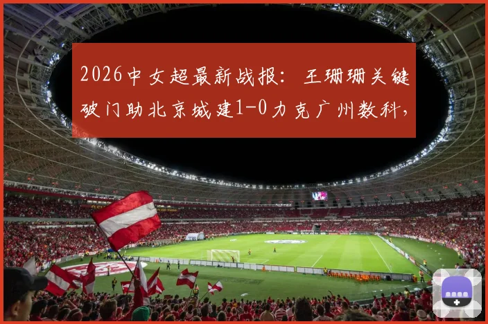 2026中女超最新战报：王珊珊关键破门助北京城建1-0力克广州数科，赛后积分榜有何变化？