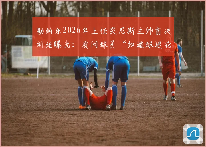 勒纳尔2026年上任突尼斯主帅首次训话曝光:质问球员“知道球迷花了多少钱吗?”引热议
