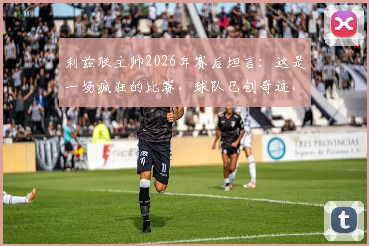 利兹联主帅2026年赛后坦言：这是一场疯狂的比赛，球队已创奇迹，半决赛晋级历程回顾
