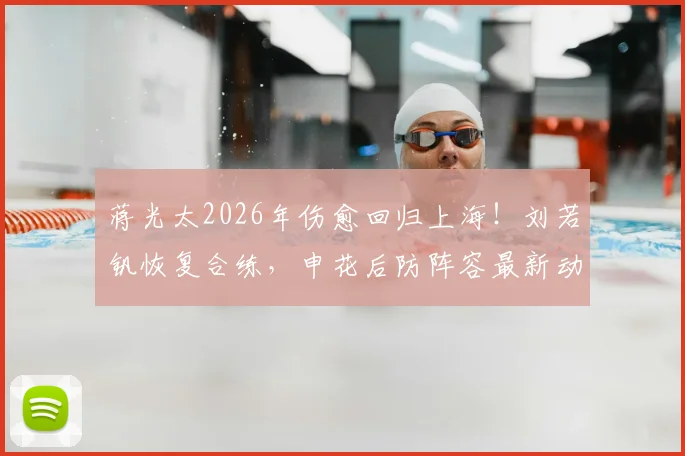 蒋光太2026年伤愈回归上海！刘若钒恢复合练，申花后防阵容最新动态出炉