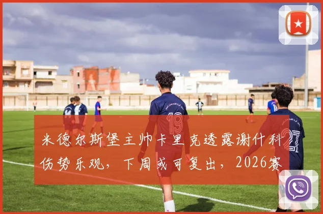 米德尔斯堡主帅卡里克透露谢什科伤势乐观,下周或可复出,2026赛季引援工作需更多时间考量