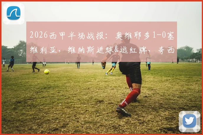 2026西甲半场战报:奥维耶多1-0塞维利亚,维纳斯进球&逃红牌,夸西直红引争议