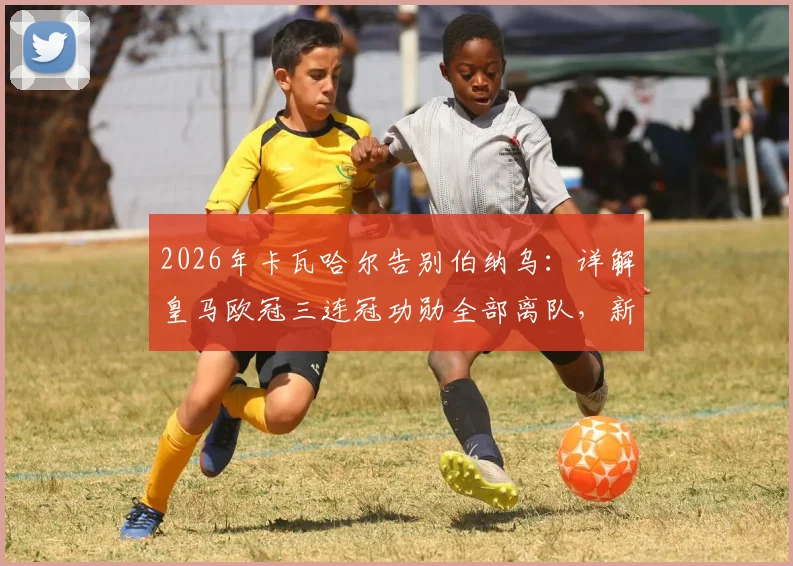 2026年卡瓦哈尔告别伯纳乌:详解皇马欧冠三连冠功勋全部离队,新一代银河战舰如何完成防线重建与阵容更迭