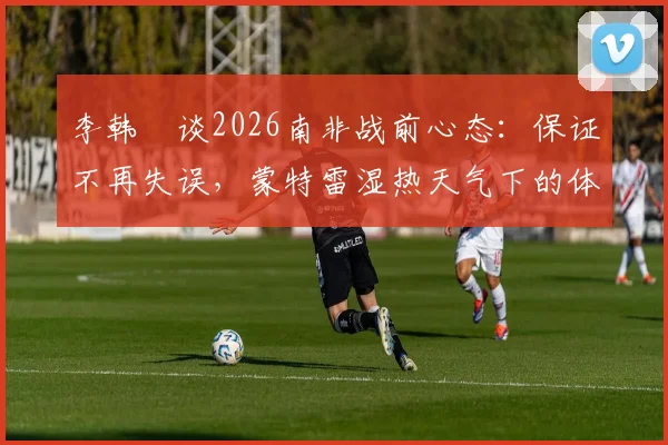 李韩汎谈2026南非战前心态:保证不再失误,蒙特雷湿热天气下的体能挑战与调整