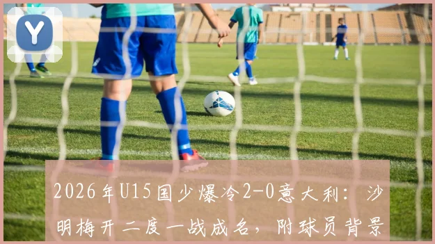 2026年U15国少爆冷2-0意大利：沙明梅开二度一战成名，附球员背景与比赛精彩集锦回顾