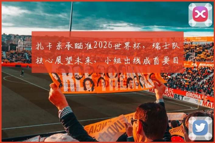 扎卡亲承瞄准2026世界杯,瑞士队核心展望未来,小组出线成首要目标