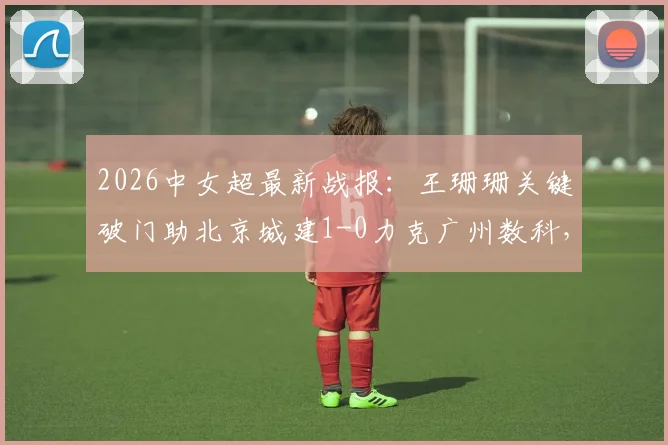 2026中女超最新战报:王珊珊关键破门助北京城建1-0力克广州数科,赛后积分榜有何变化?