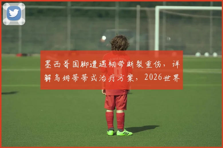 墨西哥国脚遭遇韧带断裂重伤，详解乌姆蒂蒂式治疗方案，2026世界杯还赶得上吗？