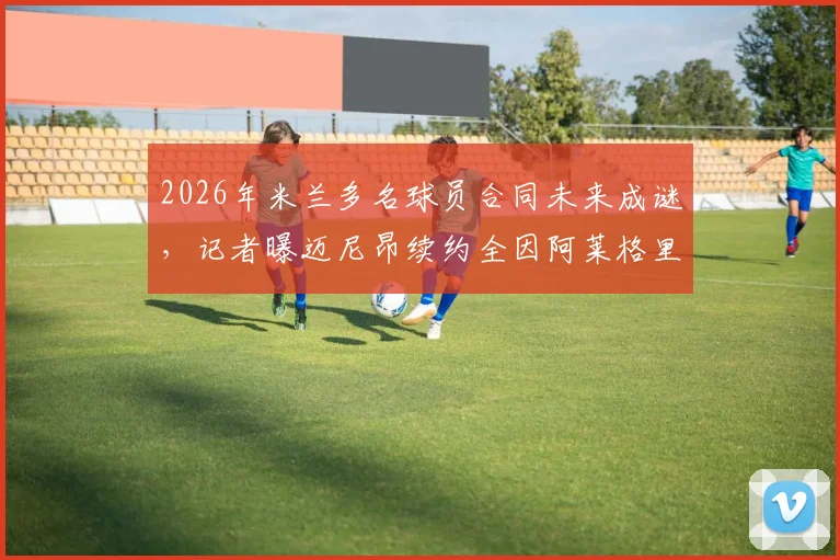 2026年米兰多名球员合同未来成谜,记者曝迈尼昂续约全因阿莱格里因素,其他队员去向解析