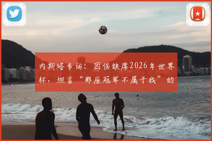 内斯塔专访：因伤缺席2026年世界杯，坦言“那座冠军不属于我”的复杂心路历程