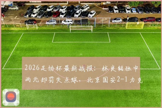 2026足协杯最新战报:林良铭独中两元却罚失点球,北京国安2-1力克广州豹晋级