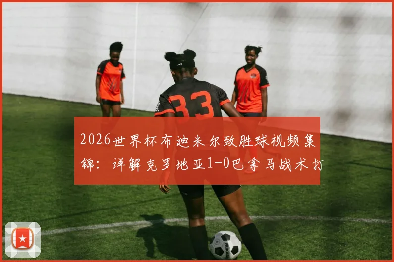2026世界杯布迪米尔致胜球视频集锦:详解克罗地亚1-0巴拿马战术打法,莫德里奇领衔格子军团阵容展望