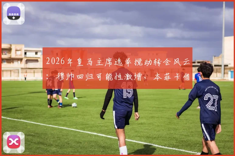 2026年皇马主席选举搅动转会风云:穆帅回归可能性激增,本菲卡借势抬价关键球员解约金