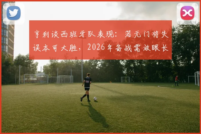 亨利谈西班牙队表现:若无门将失误本可大胜,2026年备战需放眼长远