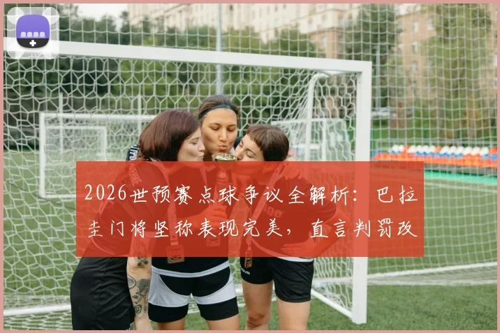 2026世预赛点球争议全解析:巴拉圭门将坚称表现完美,直言判罚改变比赛走向