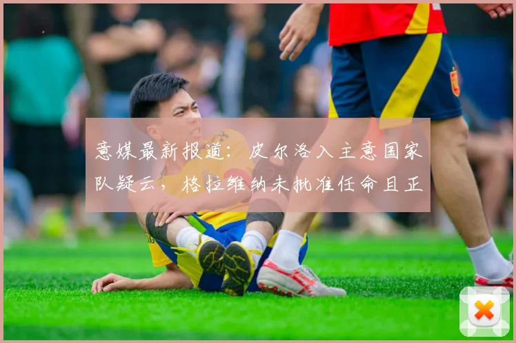 意媒最新报道：皮尔洛入主意国家队疑云，格拉维纳未批准任命且正视2026年球迷反对声浪