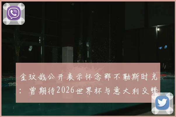 金玟哉公开表示怀念那不勒斯时光:曾期待2026世界杯与意大利交锋,回顾其意甲高光表现与现状分析