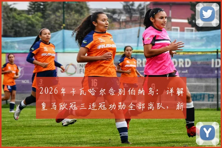 2026年卡瓦哈尔告别伯纳乌：详解皇马欧冠三连冠功勋全部离队，新一代银河战舰如何完成防线重建与阵容更迭