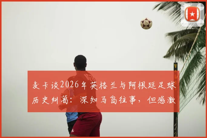 麦卡谈2026年英格兰与阿根廷足球历史纠葛：深知马岛往事，但感激当下英格兰的善意对待
