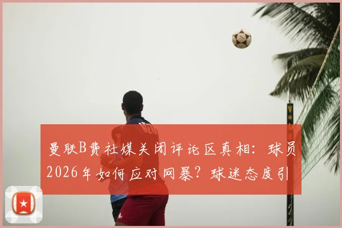 曼联B费社媒关闭评论区真相:球员2026年如何应对网暴?球迷态度引热议