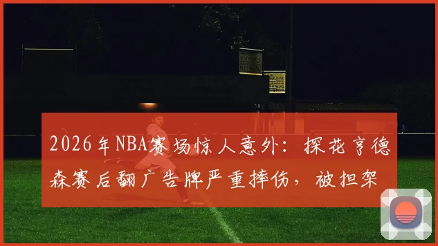 2026年NBA赛场惊人意外：探花亨德森赛后翻广告牌严重摔伤，被担架紧急抬离现场