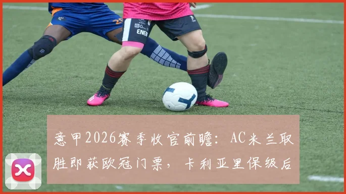 意甲2026赛季收官前瞻：AC米兰取胜即获欧冠门票，卡利亚里保级后无欲无求？