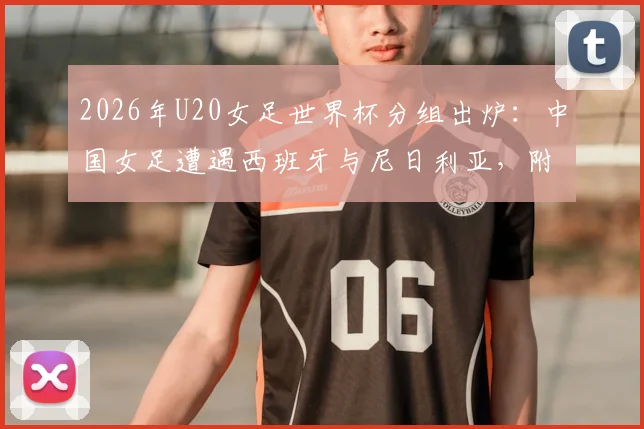 2026年U20女足世界杯分组出炉：中国女足遭遇西班牙与尼日利亚，附完整小组赛程与出线形势深度解读