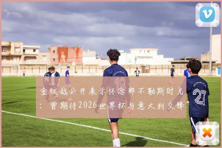 金玟哉公开表示怀念那不勒斯时光：曾期待2026世界杯与意大利交锋，回顾其意甲高光表现与现状分析