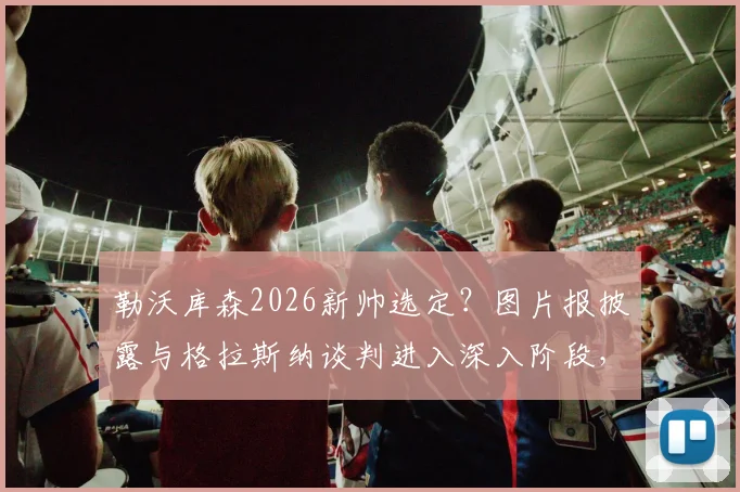 勒沃库森2026新帅选定？图片报披露与格拉斯纳谈判进入深入阶段，解析其战术能否延续药厂辉煌