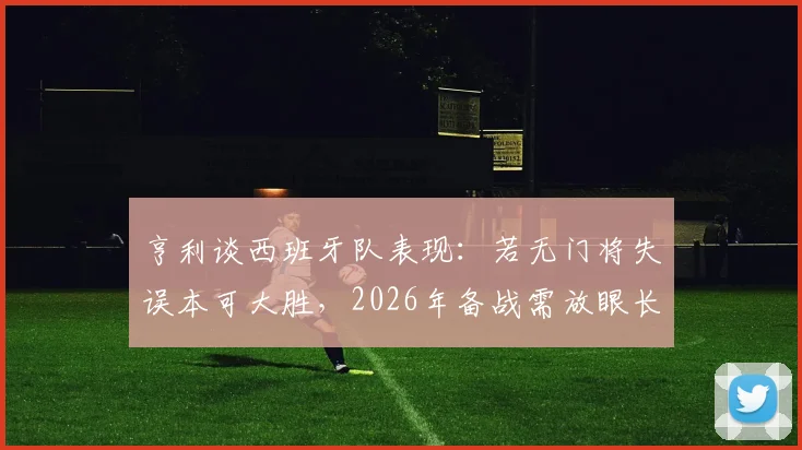 亨利谈西班牙队表现：若无门将失误本可大胜，2026年备战需放眼长远