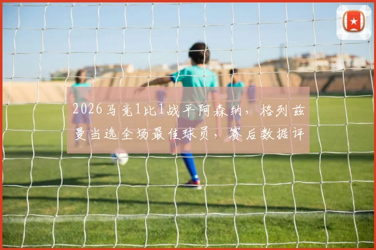2026马竞1比1战平阿森纳，格列兹曼当选全场最佳球员，赛后数据评分及比赛关键时刻回顾