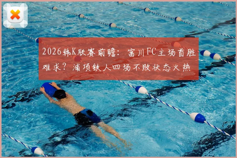 2026韩K联赛前瞻:富川FC主场首胜难求?浦项铁人四场不败状态火热,历史交锋解析