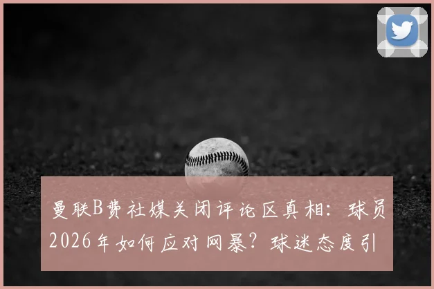 曼联B费社媒关闭评论区真相：球员2026年如何应对网暴？球迷态度引热议