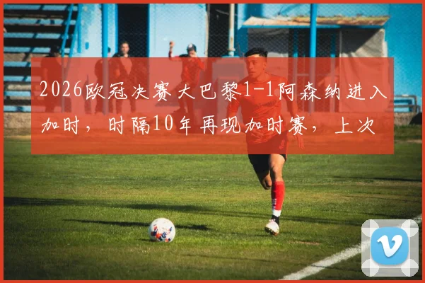 2026欧冠决赛大巴黎1-1阿森纳进入加时，时隔10年再现加时赛，上次皇马点球夺冠完整解析
