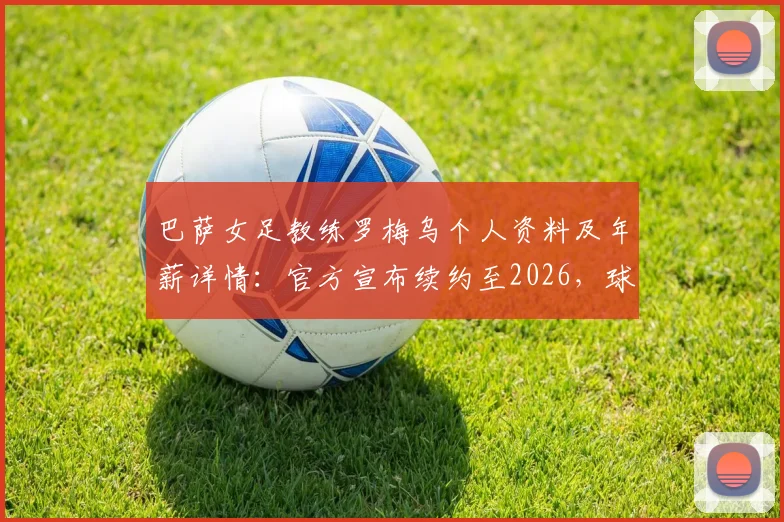 巴萨女足教练罗梅乌个人资料及年薪详情：官方宣布续约至2026，球队未来赛季主帅人选尘埃落定