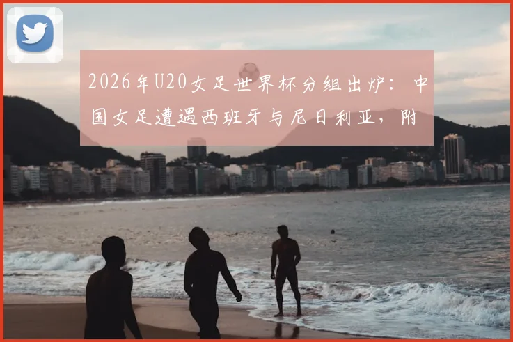 2026年U20女足世界杯分组出炉:中国女足遭遇西班牙与尼日利亚,附完整小组赛程与出线形势深度解读