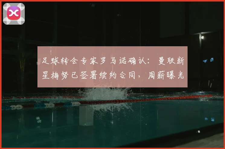 足球转会专家罗马诺确认：曼联新星梅努已签署续约合同，周薪曝光，预计本周内官方宣布至2026