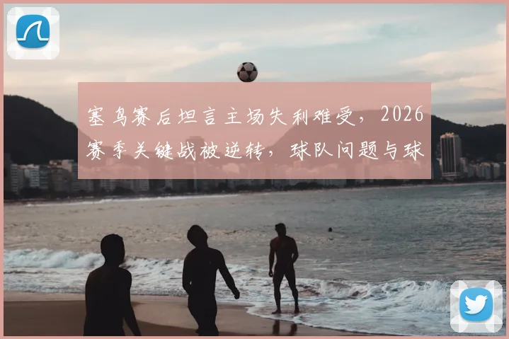 塞鸟赛后坦言主场失利难受，2026赛季关键战被逆转，球队问题与球员心态深度探讨