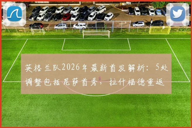 英格兰队2026年最新首发解析：5处调整包括昆萨首秀，拉什福德重返先发阵容看点