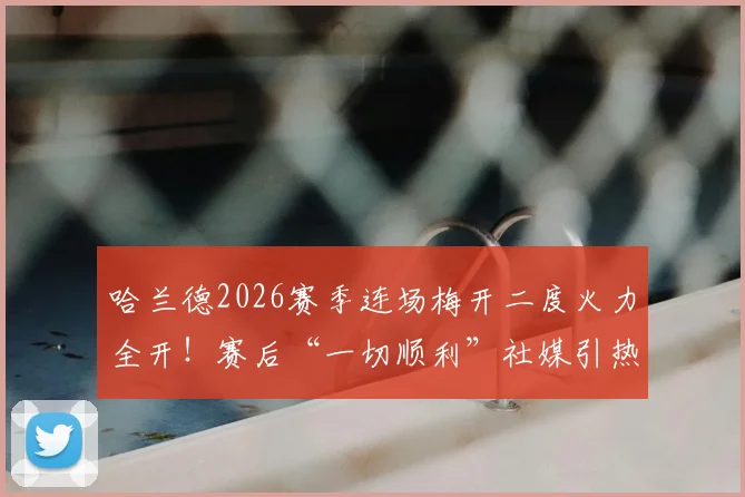 哈兰德2026赛季连场梅开二度火力全开！赛后“一切顺利”社媒引热议，深度解析其火爆状态与未来展望
