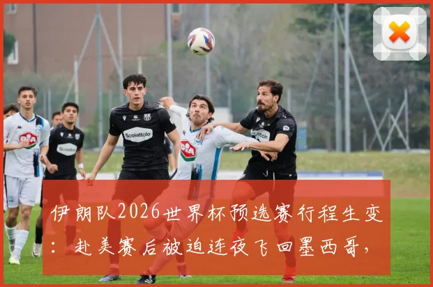 伊朗队2026世界杯预选赛行程生变：赴美赛后被迫连夜飞回墨西哥，签证与安排引争议