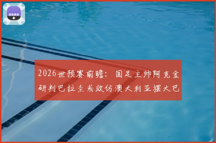 2026世预赛前瞻:国足主帅阿克金研判巴拉圭或效仿澳大利亚摆大巴,坦言已针对性吸取教训
