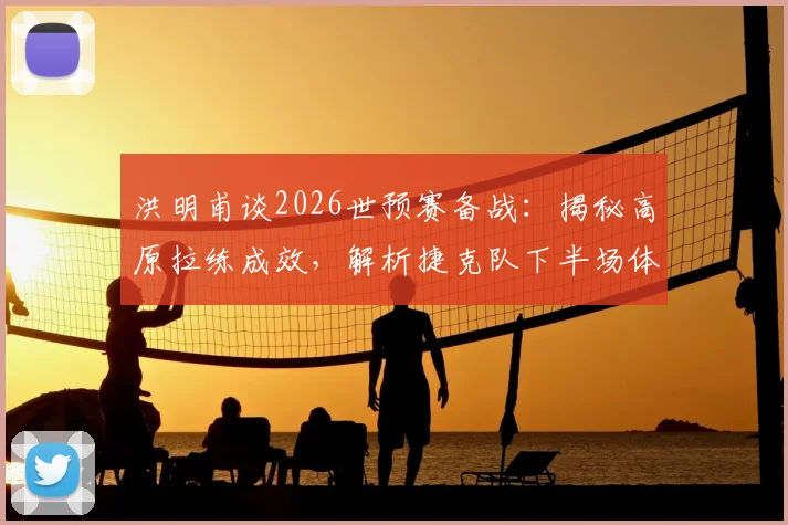 洪明甫谈2026世预赛备战：揭秘高原拉练成效，解析捷克队下半场体能下滑原因及应对策略